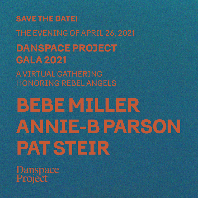 A teal background, in thick orange font are the words: Save the date! The evening of April 26, 2021 Danspace Project Gala 2021 A virtual gathering Honoring Rebel Angels Bebe Miller, Annie-B Parson, Pat Steir For their fierce commitment to singular visions and transformative impact across artistic disciplines Questions: peggy@danspaceproject.org | (212) 674-3838
