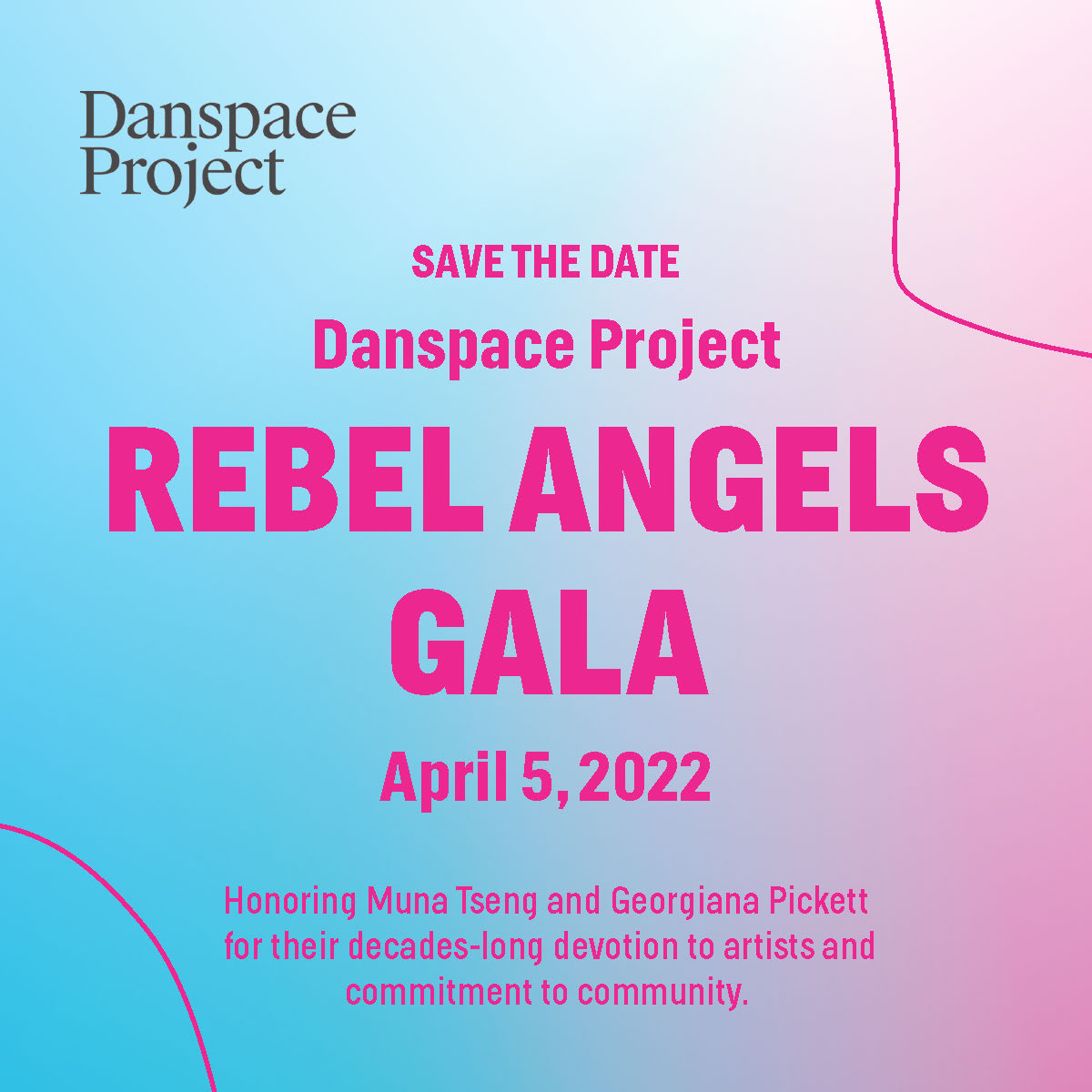 Over a gradient of bright blue to bright pink, “Save the date Danspace Project Rebel Angels Gala April 5, 2022 Honoring Muna Tseng and Georgiana Pickett for their decades-long devotion to artists and commitment to community” is written down the center in thick neon pink font. 2 thin neon pink lines curve in opposing corners of the square graphic.