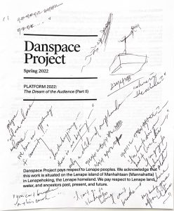 Danspace Project Program with indecipherable handwritten notes written on the cover. The Program type reads, in black print on white paper, "Danspace project. Spring 2022. Platform 2022: The Dream of the Audience, part two. Danspace Project pays respect to Lenape peoples. We acknowledge that this work is situated on the Lenape island of Manhahtaan (Mannahatta) in Lenapehoking, the Lenape homeland. We pay respect to Lenape land, water, and ancestors past, present, and future.