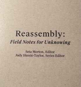 On tan recycled paper, a title in black ink, Reassembly. Field Notes for Unknowing. Seta Morton, Editor. Judy Hussie-Taylor, Series Editor.